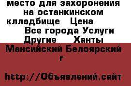 место для захоронения на останкинском клладбище › Цена ­ 1 000 000 - Все города Услуги » Другие   . Ханты-Мансийский,Белоярский г.